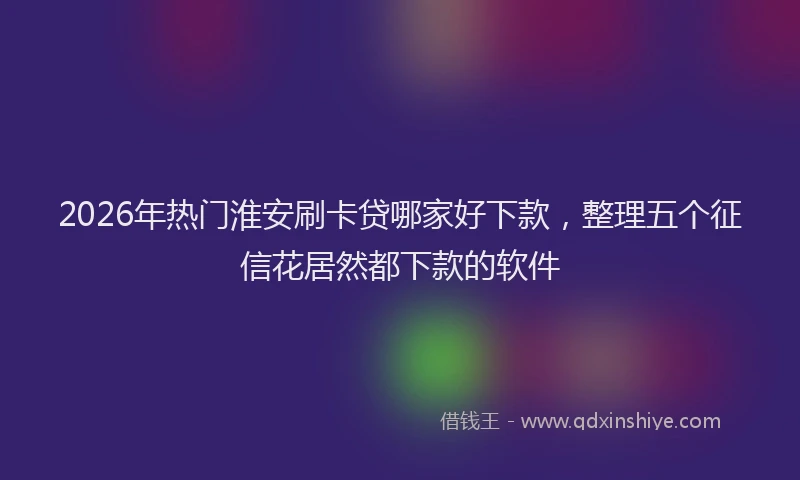 2026年热门淮安刷卡贷哪家好下款，整理五个征信花居然都下款的软件