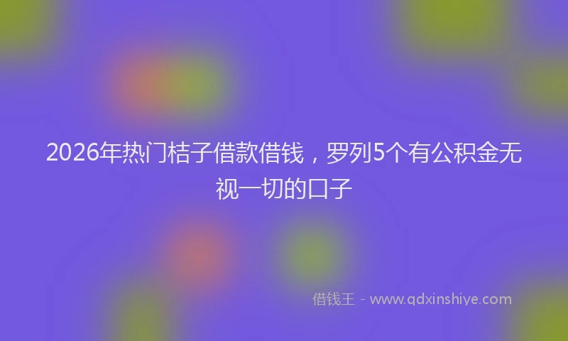 2026年热门桔子借款借钱，罗列5个有公积金无视一切的口子