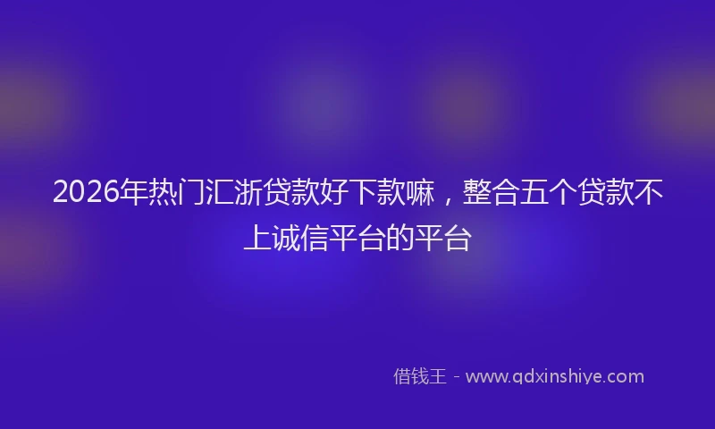 2026年热门汇浙贷款好下款嘛，整合五个贷款不上诚信平台的平台