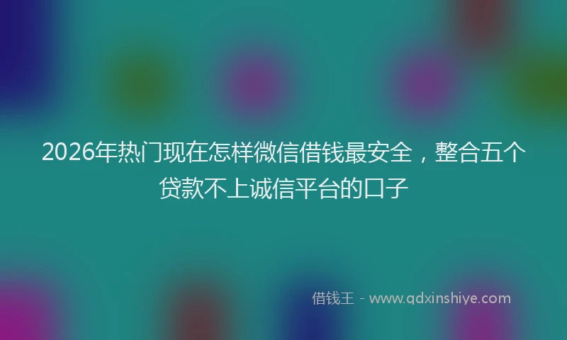 2026年热门现在怎样微信借钱最安全，整合五个贷款不上诚信平台的口子