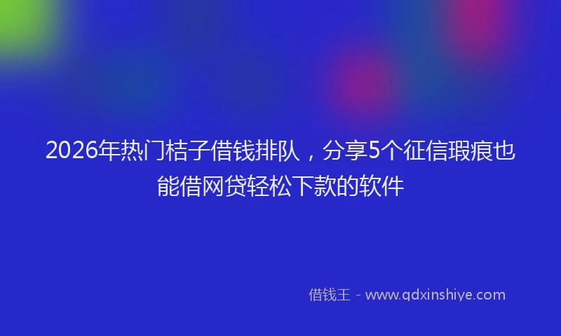 2026年热门桔子借钱排队，分享5个征信瑕疵也能借网贷轻松下款的软件