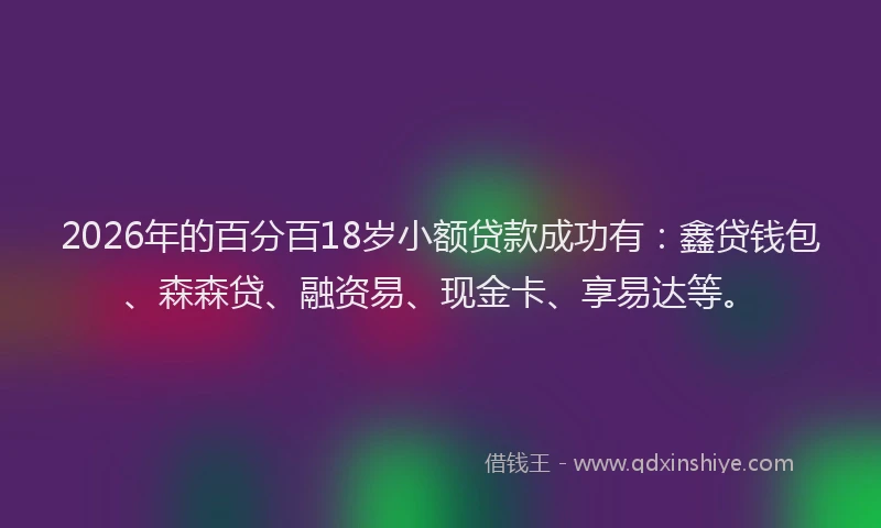 2026年的百分百18岁小额贷款成功有:鑫贷钱包、森森贷、融资易、现金卡、享易达等。
