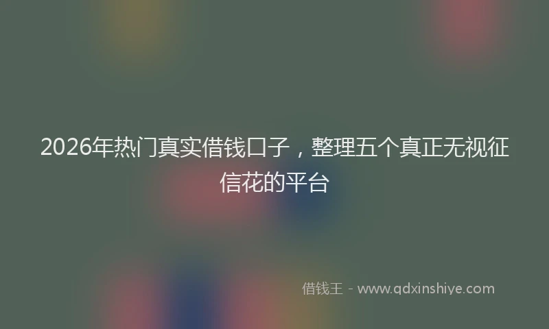 2026年热门真实借钱口子,整理五个真正无视征信花的平台