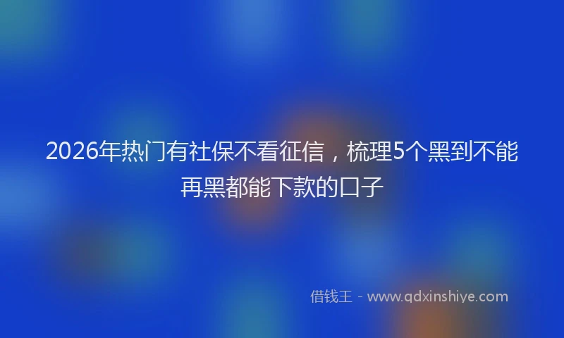 2026年热门有社保不看征信，梳理5个黑到不能再黑都能下款的口子