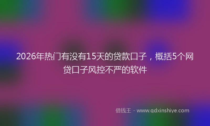 2026年热门有没有15天的贷款口子，概括5个网贷口子风控不严的软件