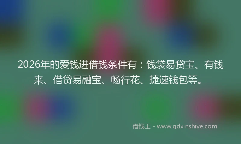 2026年的爱钱进借钱条件有：钱袋易贷宝、有钱来、借贷易融宝、畅行花、捷速钱包等。