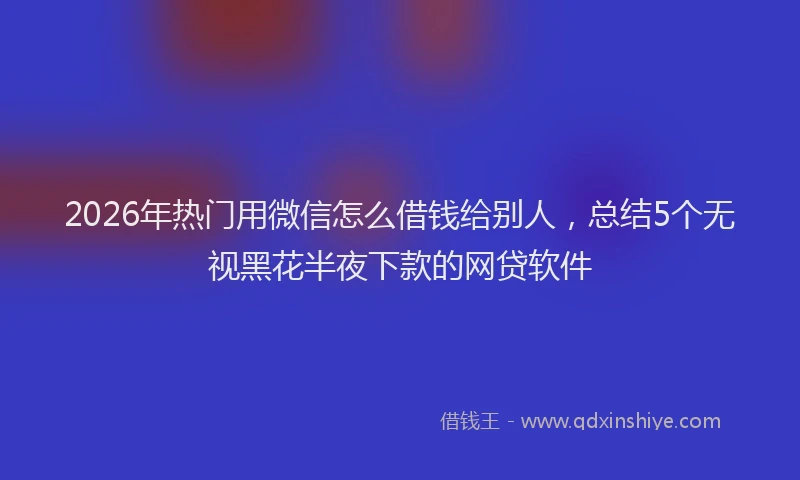 2026年热门用微信怎么借钱给别人，总结5个无视黑花半夜下款的网贷软件