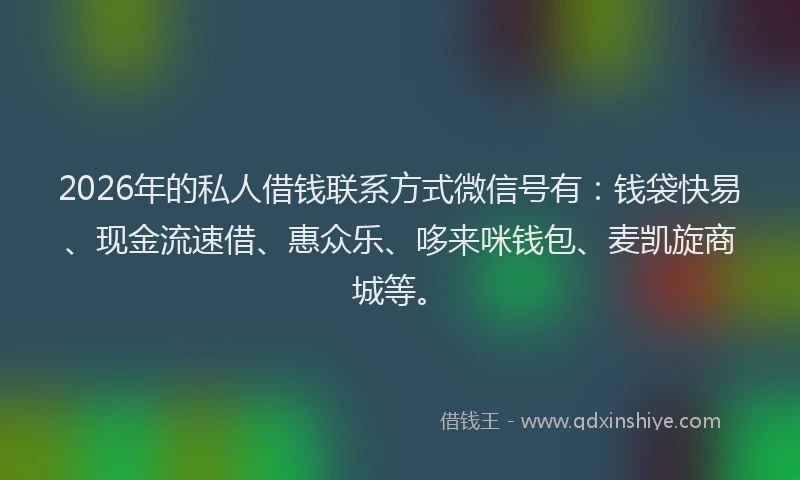 2026年的私人借钱联系方式微信号有：钱袋快易、现金流速借、惠众乐、哆来咪钱包、麦凯旋商城等。