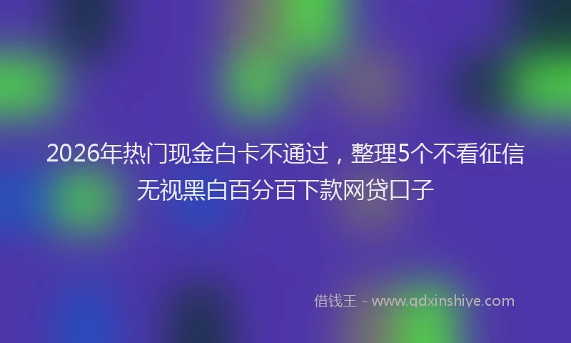 2026年热门现金白卡不通过，整理5个不看征信无视黑白百分百下款网贷口子
