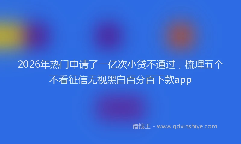 2026年热门申请了一亿次小贷不通过，梳理五个不看征信无视黑白百分百下款app