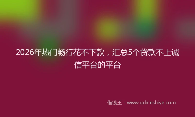 2026年热门畅行花不下款，汇总5个贷款不上诚信平台的平台