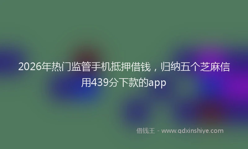 2026年热门监管手机抵押借钱，归纳五个芝麻信用439分下款的app