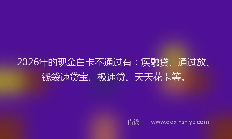 2026年的现金白卡不通过有：疾融贷、通过放、钱袋速贷宝、极速贷、天天花卡等。