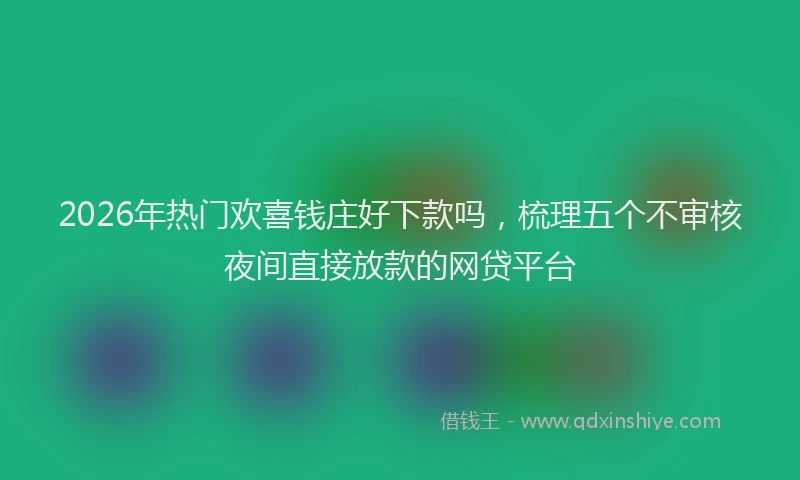 2026年热门欢喜钱庄好下款吗，梳理五个不审核夜间直接放款的网贷平台