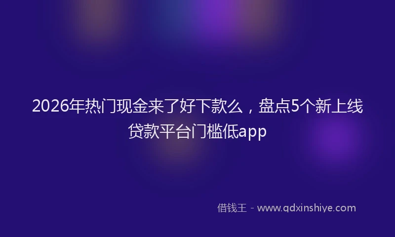 2026年热门现金来了好下款么，盘点5个新上线贷款平台门槛低app
