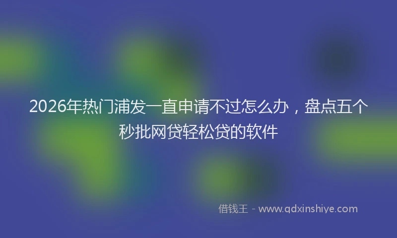 2026年热门浦发一直申请不过怎么办，盘点五个秒批网贷轻松贷的软件