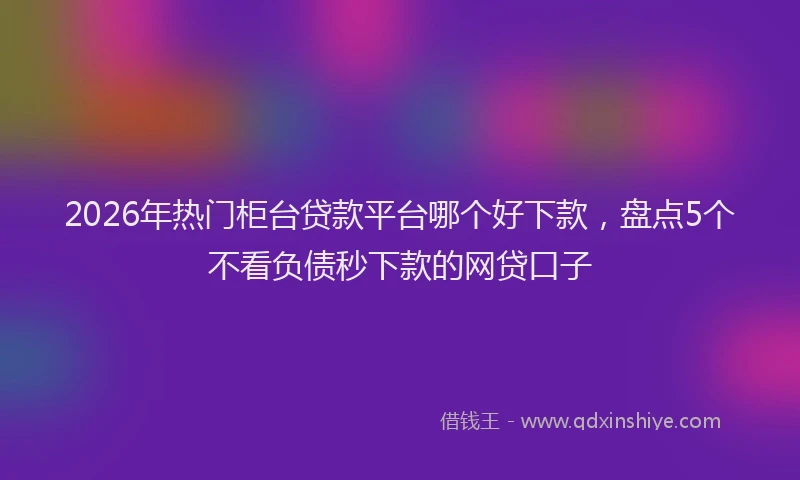 2026年热门柜台贷款平台哪个好下款，盘点5个不看负债秒下款的网贷口子