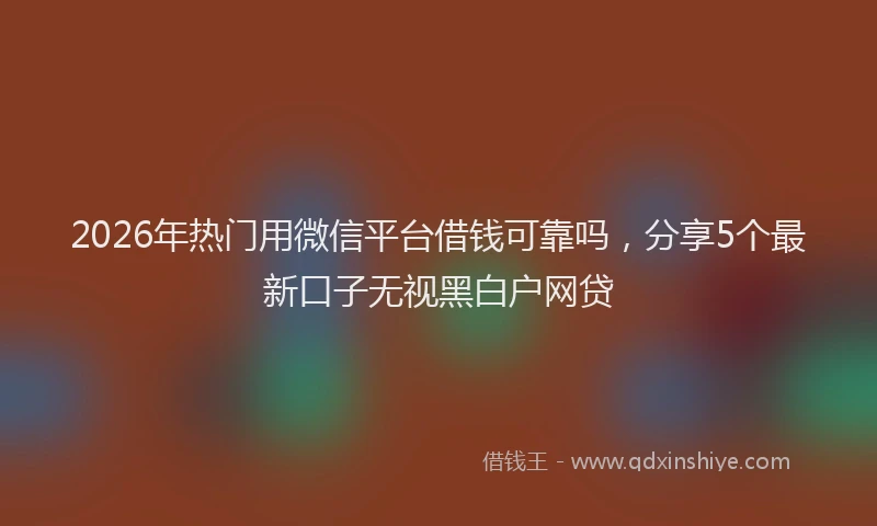 2026年热门用微信平台借钱可靠吗，分享5个最新口子无视黑白户网贷