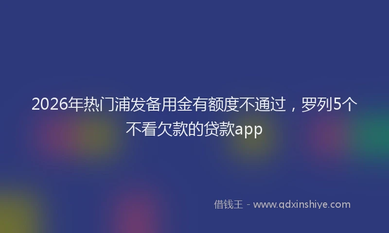 2026年热门浦发备用金有额度不通过，罗列5个不看欠款的贷款app