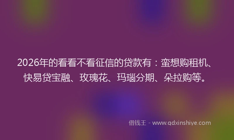 2026年的看看不看征信的贷款有：蛮想购租机、快易贷宝融、玫瑰花、玛瑙分期、朵拉购等。