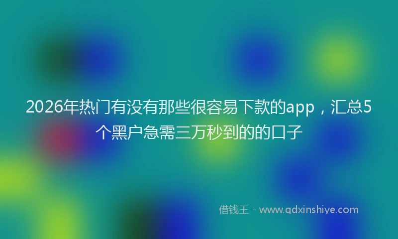 2026年热门有没有那些很容易下款的app，汇总5个黑户急需三万秒到的的口子