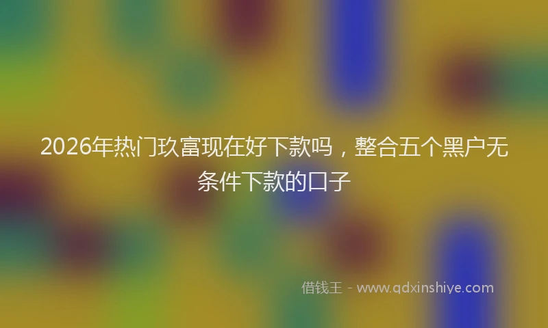 2026年热门玖富现在好下款吗,整合五个黑户无条件下款的口子