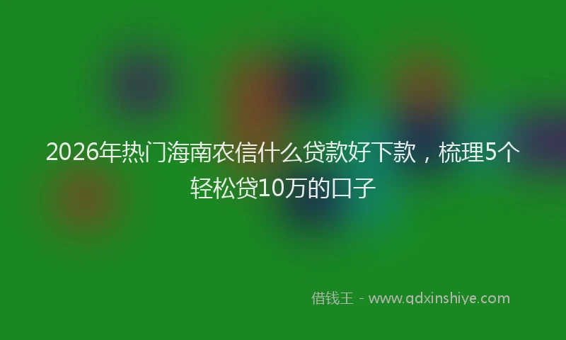 2026年热门海南农信什么贷款好下款，梳理5个轻松贷10万的口子