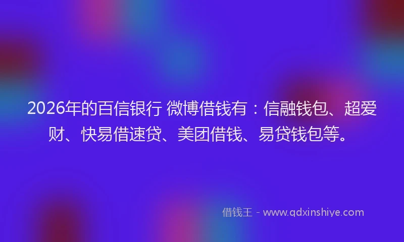 2026年的百信银行 微博借钱有：信融钱包、超爱财、快易借速贷、美团借钱、易贷钱包等。