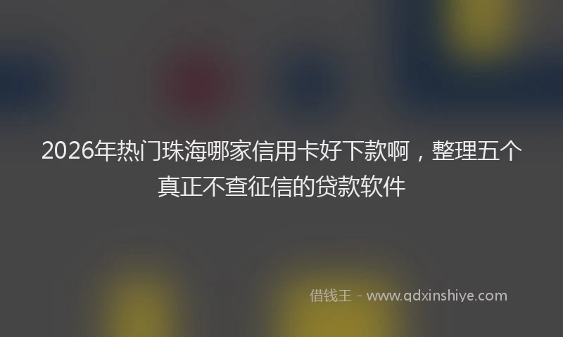 2026年热门珠海哪家信用卡好下款啊，整理五个真正不查征信的贷款软件