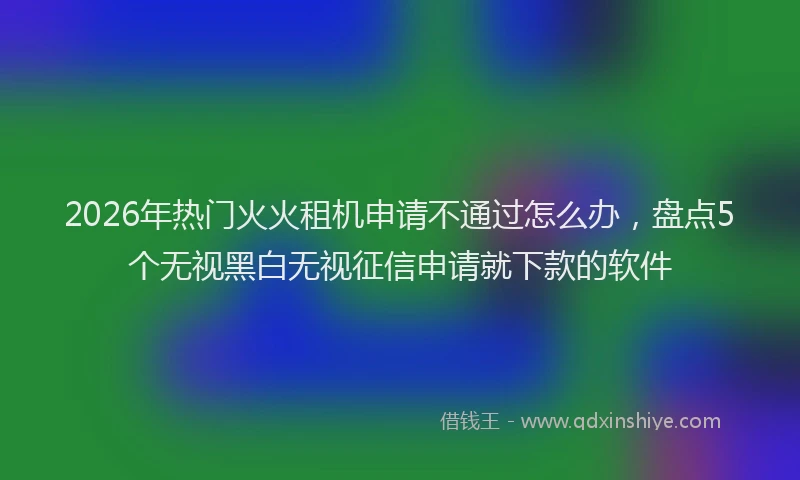 2026年热门火火租机申请不通过怎么办，盘点5个无视黑白无视征信申请就下款的软件