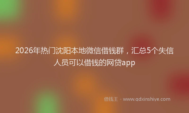 2026年热门沈阳本地微信借钱群，汇总5个失信人员可以借钱的网贷app