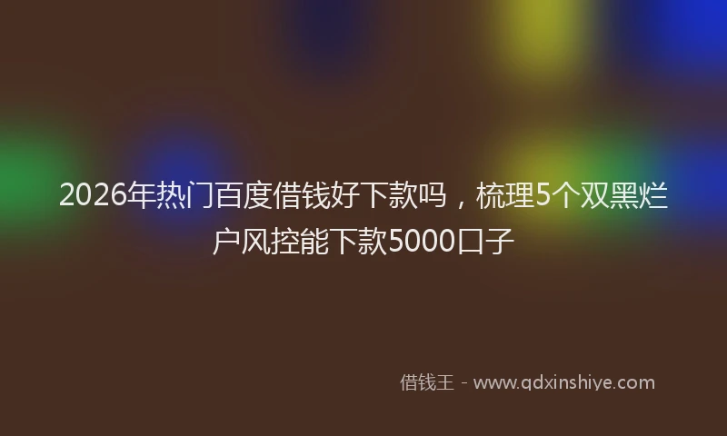 2026年热门百度借钱好下款吗，梳理5个双黑烂户风控能下款5000口子