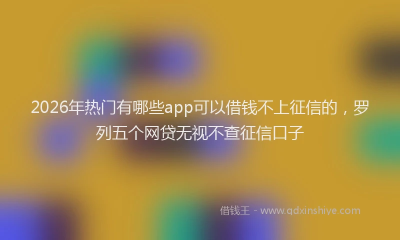 2026年热门有哪些app可以借钱不上征信的，罗列五个网贷无视不查征信口子