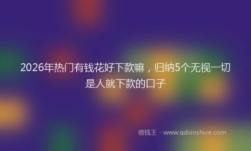 2026年热门有钱花好下款嘛，归纳5个无视一切是人就下款的口子