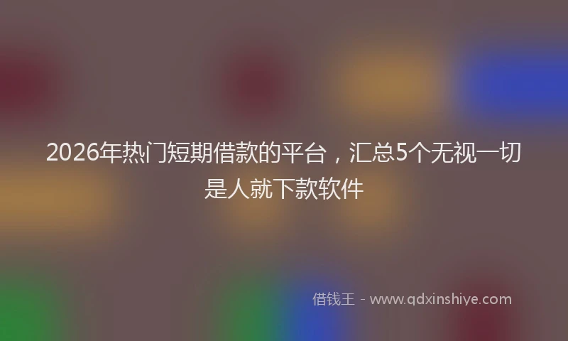 2026年热门短期借款的平台，汇总5个无视一切是人就下款软件