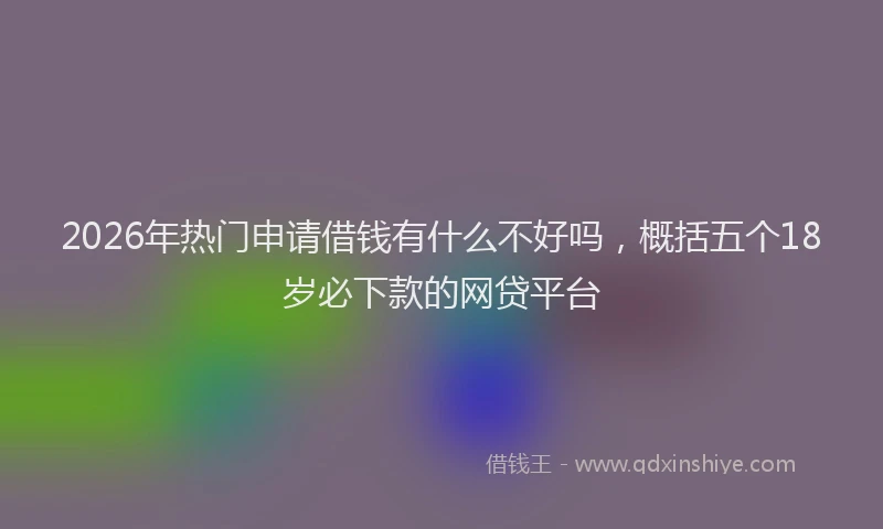 2026年热门申请借钱有什么不好吗,概括五个18岁必下款的网贷平台