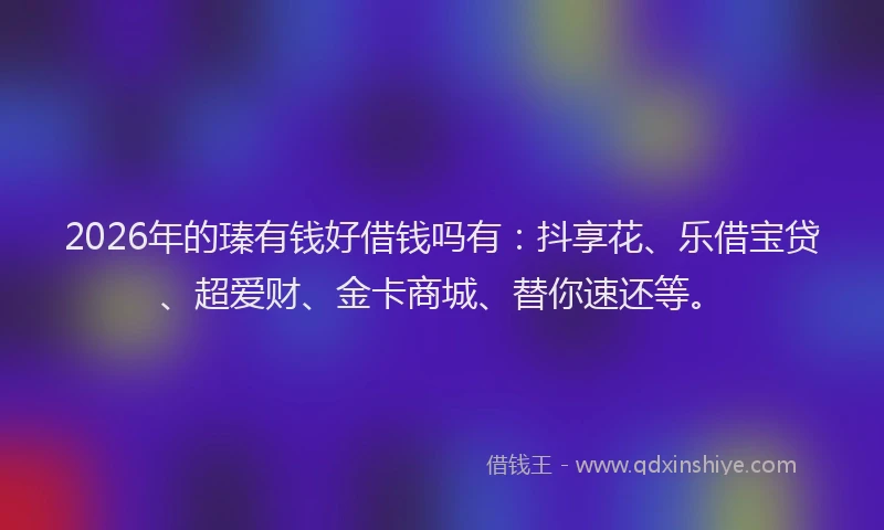 2026年的瑧有钱好借钱吗有：抖享花、乐借宝贷、超爱财、金卡商城、替你速还等。