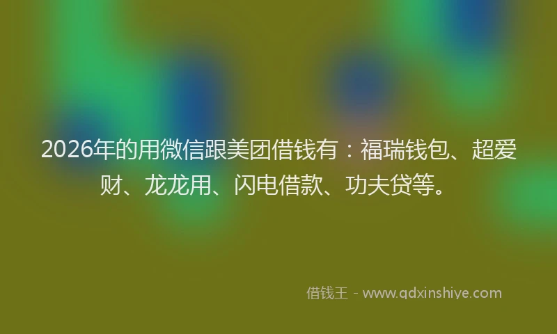 2026年的用微信跟美团借钱有：福瑞钱包、超爱财、龙龙用、闪电借款、功夫贷等。