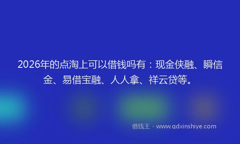 2026年的点淘上可以借钱吗有：现金侠融、瞬信金、易借宝融、人人拿、祥云贷等。