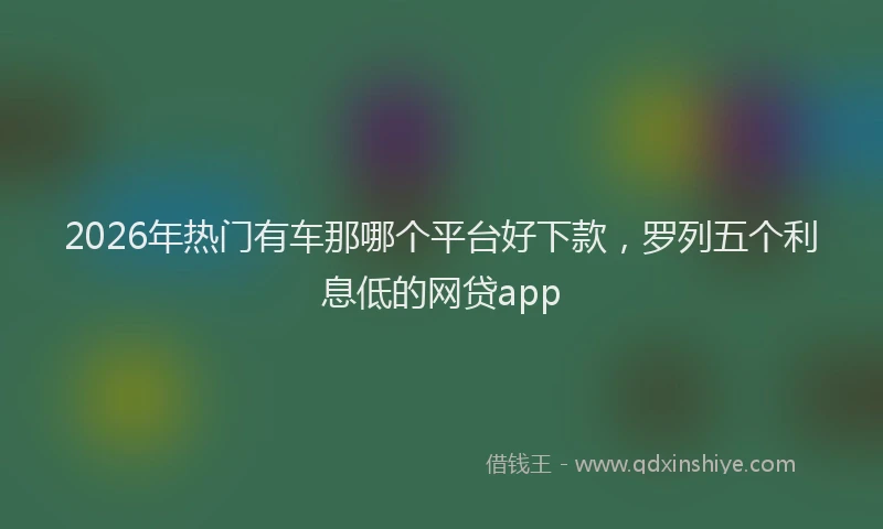 2026年热门有车那哪个平台好下款，罗列五个利息低的网贷app