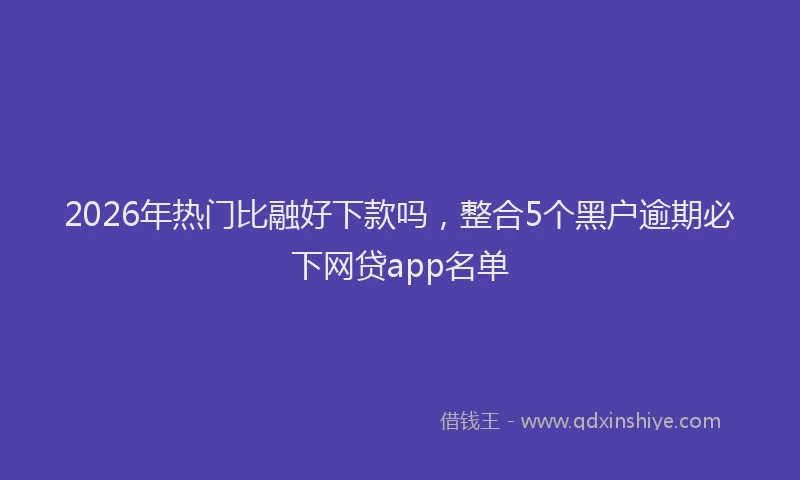 2026年热门比融好下款吗，整合5个黑户逾期必下网贷app名单