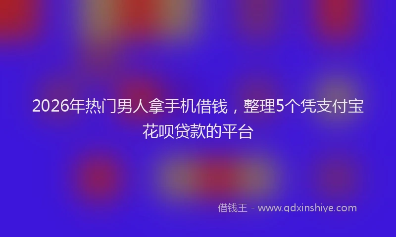 2026年热门男人拿手机借钱，整理5个凭支付宝花呗贷款的平台
