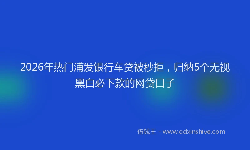 2026年热门浦发银行车贷被秒拒，归纳5个无视黑白必下款的网贷口子