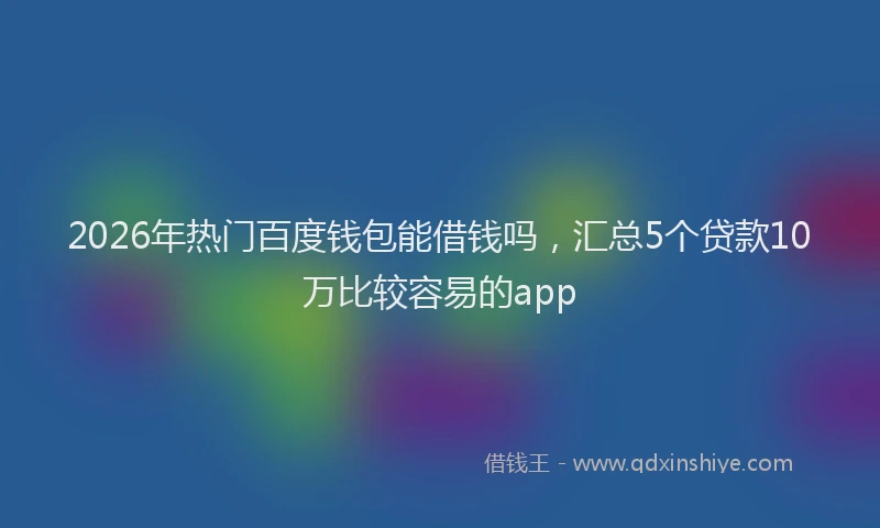 2026年热门百度钱包能借钱吗，汇总5个贷款10万比较容易的app