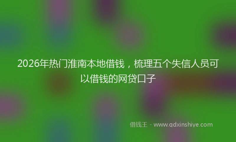 2026年热门淮南本地借钱，梳理五个失信人员可以借钱的网贷口子