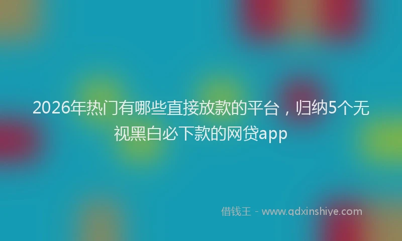 2026年热门有哪些直接放款的平台，归纳5个无视黑白必下款的网贷app