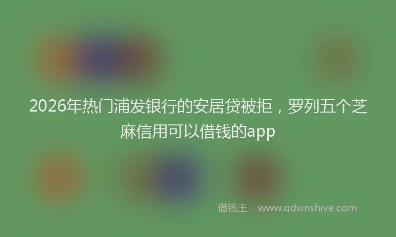 2026年热门浦发银行的安居贷被拒，罗列五个芝麻信用可以借钱的app