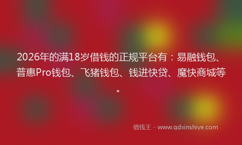 2026年的满18岁借钱的正规平台有：易融钱包、普惠Pro钱包、飞猪钱包、钱进快贷、魔快商城等。