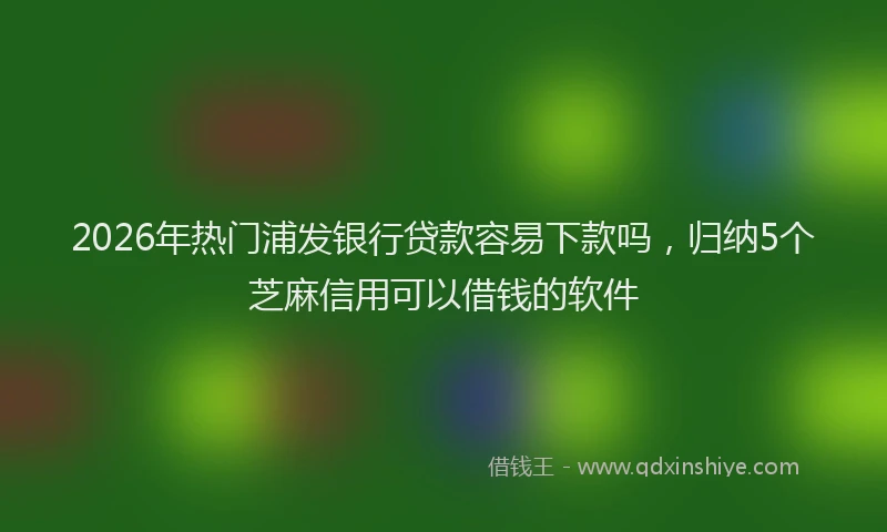 2026年热门浦发银行贷款容易下款吗,归纳5个芝麻信用可以借钱的软件
