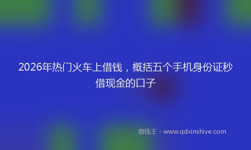 2026年热门火车上借钱，概括五个手机身份证秒借现金的口子